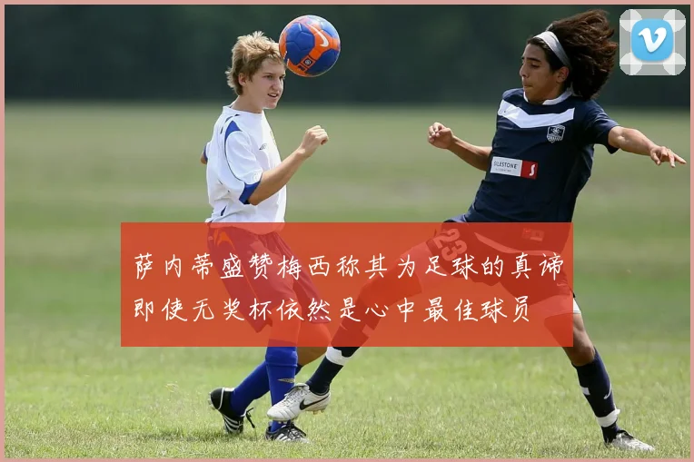 萨内蒂盛赞梅西称其为足球的真谛即使无奖杯依然是心中最佳球员