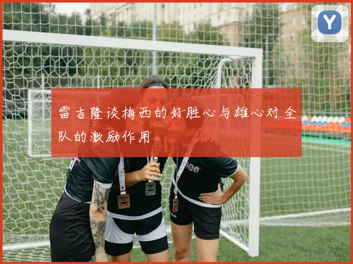 雷吉隆谈梅西的好胜心与雄心对全队的激励作用