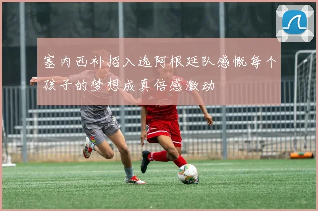 塞内西补招入选阿根廷队感慨每个孩子的梦想成真倍感激动