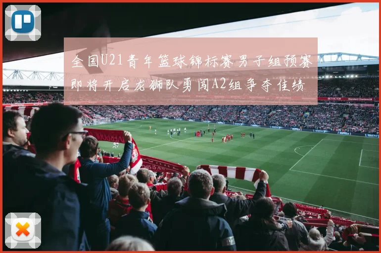 全国U21青年篮球锦标赛男子组预赛即将开启龙狮队勇闯A2组争夺佳绩