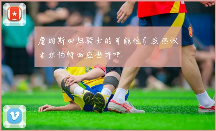 詹姆斯回归骑士的可能性引发热议吉尔伯特回应也许吧
