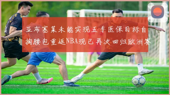 亚布塞莱未能实现五季医保目标自掏腰包重返NBA现已再次回归欧洲赛场
