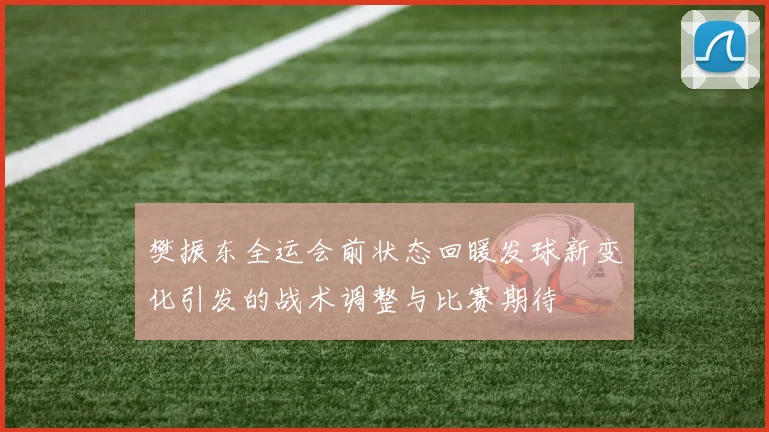 樊振东全运会前状态回暖发球新变化引发的战术调整与比赛期待