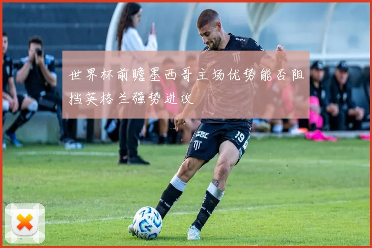 世界杯前瞻墨西哥主场优势能否阻挡英格兰强势进攻