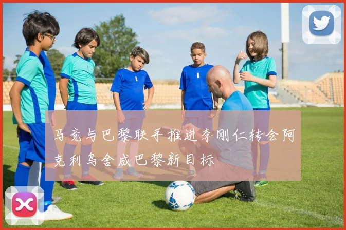 马竞与巴黎联手推进李刚仁转会阿克利乌舍成巴黎新目标