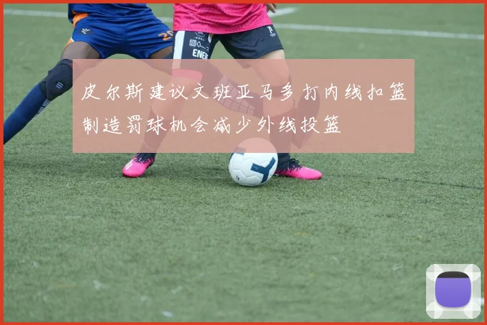皮尔斯建议文班亚马多打内线扣篮制造罚球机会减少外线投篮