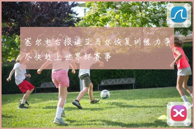 塞尔电台报道亚马尔恢复训练力争尽快赶上世界杯赛事