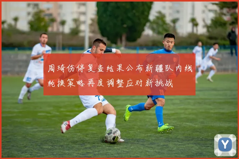 周琦伤停复查结果公布新疆队内线轮换策略再度调整应对新挑战