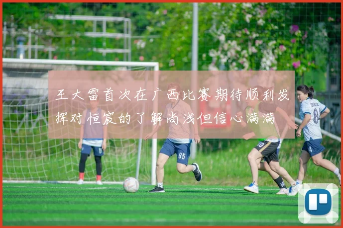 王大雷首次在广西比赛期待顺利发挥对恒宸的了解尚浅但信心满满