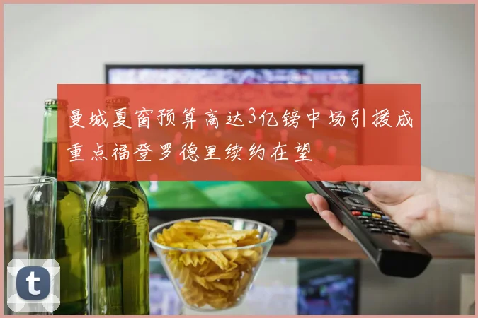 曼城夏窗预算高达3亿镑中场引援成重点福登罗德里续约在望