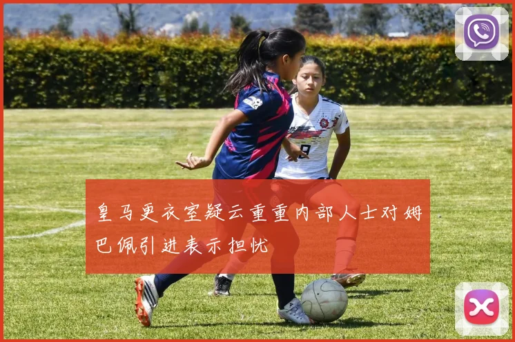 皇马更衣室疑云重重内部人士对姆巴佩引进表示担忧