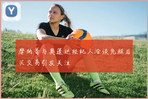 摩纳哥与奥蓬达经纪人洽谈先租后买交易引发关注
