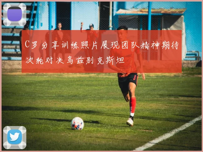 C罗分享训练照片展现团队精神期待次轮对决乌兹别克斯坦
