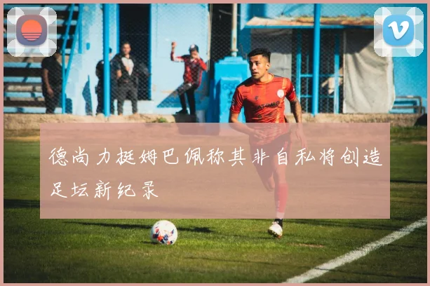 德尚力挺姆巴佩称其非自私将创造足坛新纪录