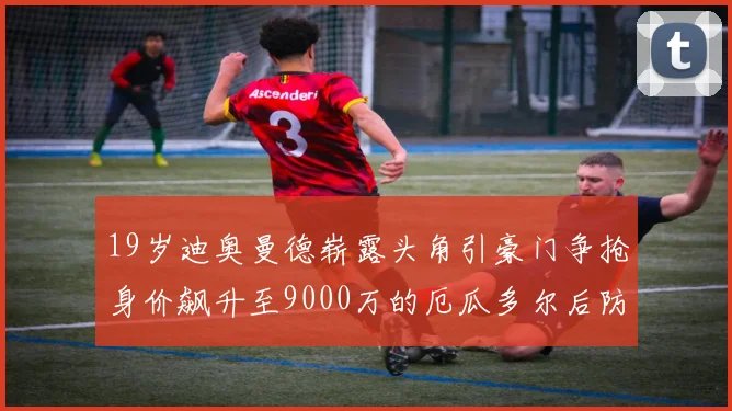19岁迪奥曼德崭露头角引豪门争抢身价飙升至9000万的厄瓜多尔后防新星