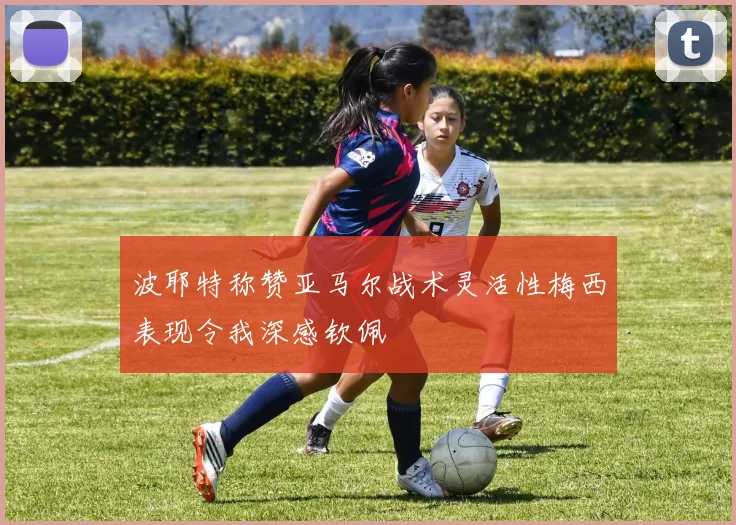 波耶特称赞亚马尔战术灵活性梅西表现令我深感钦佩