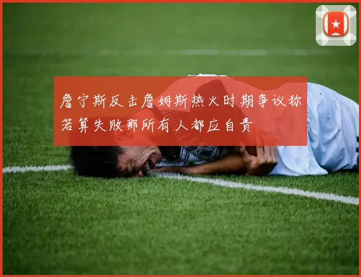 詹宁斯反击詹姆斯热火时期争议称若算失败那所有人都应自责