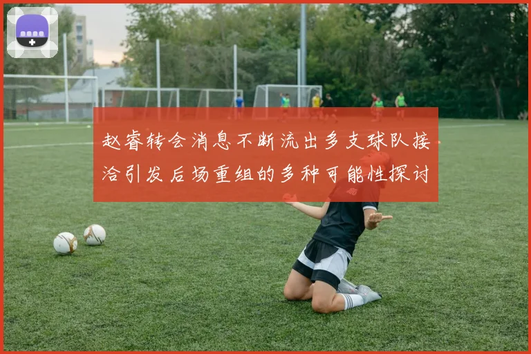 赵睿转会消息不断流出多支球队接洽引发后场重组的多种可能性探讨
