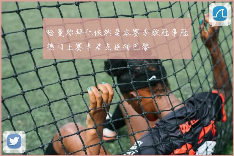 哈曼称拜仁依然是本赛季欧冠争冠热门上赛季差点逆转巴黎