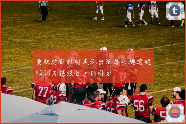 曼联对斯科特表现出浓厚兴趣需超8000万镑报价才能引进